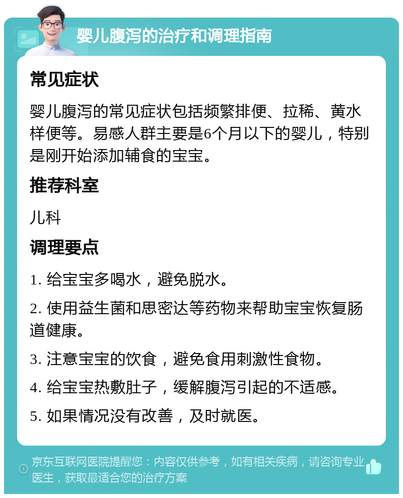 婴儿腹泻的治疗和调理指南 常见症状 婴儿腹泻的常见症状包括频繁排便、拉稀、黄水样便等。易感人群主要是6个月以下的婴儿，特别是刚开始添加辅食的宝宝。 推荐科室 儿科 调理要点 1. 给宝宝多喝水，避免脱水。 2. 使用益生菌和思密达等药物来帮助宝宝恢复肠道健康。 3. 注意宝宝的饮食，避免食用刺激性食物。 4. 给宝宝热敷肚子，缓解腹泻引起的不适感。 5. 如果情况没有改善，及时就医。