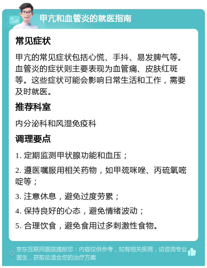 甲亢和血管炎的就医指南 常见症状 甲亢的常见症状包括心慌、手抖、易发脾气等。血管炎的症状则主要表现为血管痛、皮肤红斑等。这些症状可能会影响日常生活和工作，需要及时就医。 推荐科室 内分泌科和风湿免疫科 调理要点 1. 定期监测甲状腺功能和血压； 2. 遵医嘱服用相关药物，如甲巯咪唑、丙硫氧嘧啶等； 3. 注意休息，避免过度劳累； 4. 保持良好的心态，避免情绪波动； 5. 合理饮食，避免食用过多刺激性食物。