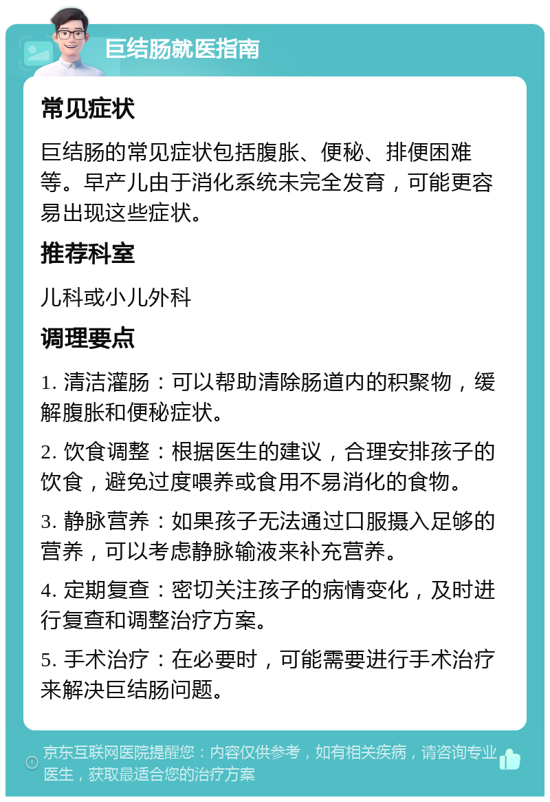 巨结肠就医指南 常见症状 巨结肠的常见症状包括腹胀、便秘、排便困难等。早产儿由于消化系统未完全发育，可能更容易出现这些症状。 推荐科室 儿科或小儿外科 调理要点 1. 清洁灌肠：可以帮助清除肠道内的积聚物，缓解腹胀和便秘症状。 2. 饮食调整：根据医生的建议，合理安排孩子的饮食，避免过度喂养或食用不易消化的食物。 3. 静脉营养：如果孩子无法通过口服摄入足够的营养，可以考虑静脉输液来补充营养。 4. 定期复查：密切关注孩子的病情变化，及时进行复查和调整治疗方案。 5. 手术治疗：在必要时，可能需要进行手术治疗来解决巨结肠问题。