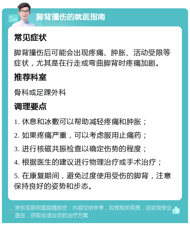 脚背撞伤的就医指南 常见症状 脚背撞伤后可能会出现疼痛、肿胀、活动受限等症状，尤其是在行走或弯曲脚背时疼痛加剧。 推荐科室 骨科或足踝外科 调理要点 1. 休息和冰敷可以帮助减轻疼痛和肿胀； 2. 如果疼痛严重，可以考虑服用止痛药； 3. 进行核磁共振检查以确定伤势的程度； 4. 根据医生的建议进行物理治疗或手术治疗； 5. 在康复期间，避免过度使用受伤的脚背，注意保持良好的姿势和步态。