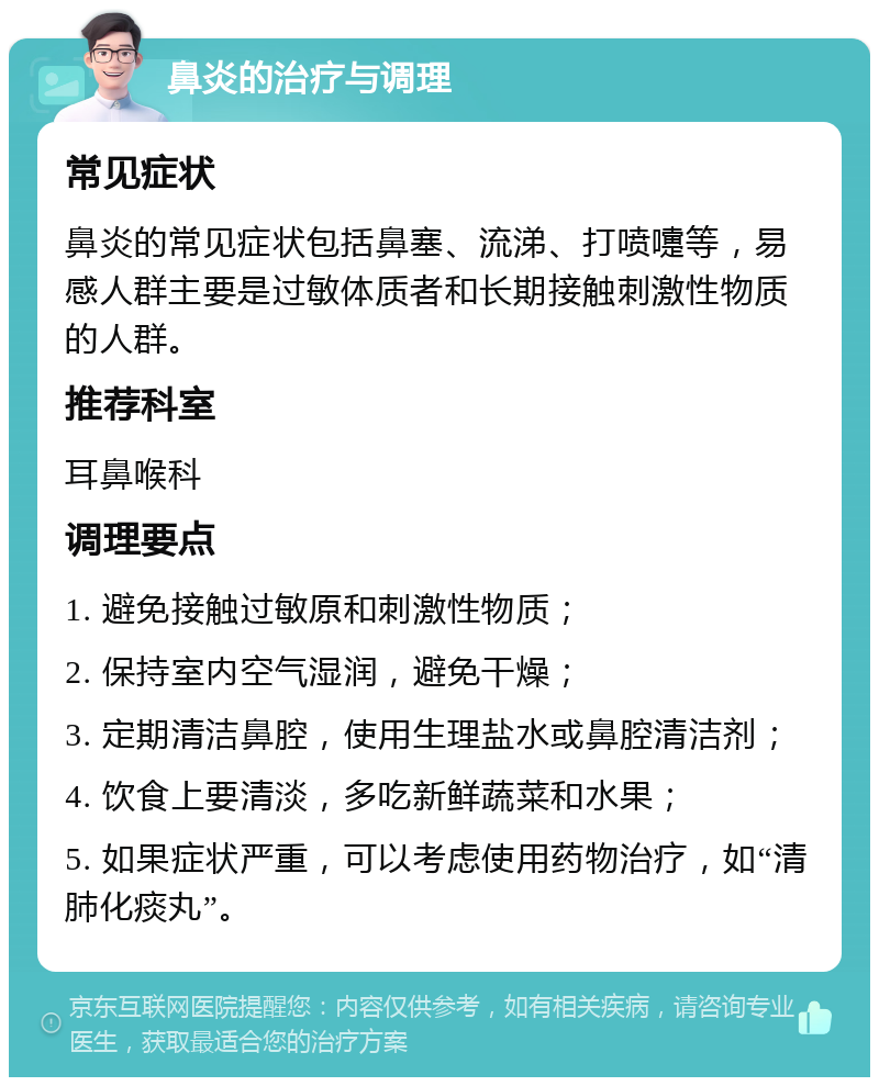 鼻炎的治疗与调理 常见症状 鼻炎的常见症状包括鼻塞、流涕、打喷嚏等，易感人群主要是过敏体质者和长期接触刺激性物质的人群。 推荐科室 耳鼻喉科 调理要点 1. 避免接触过敏原和刺激性物质； 2. 保持室内空气湿润，避免干燥； 3. 定期清洁鼻腔，使用生理盐水或鼻腔清洁剂； 4. 饮食上要清淡，多吃新鲜蔬菜和水果； 5. 如果症状严重，可以考虑使用药物治疗，如“清肺化痰丸”。