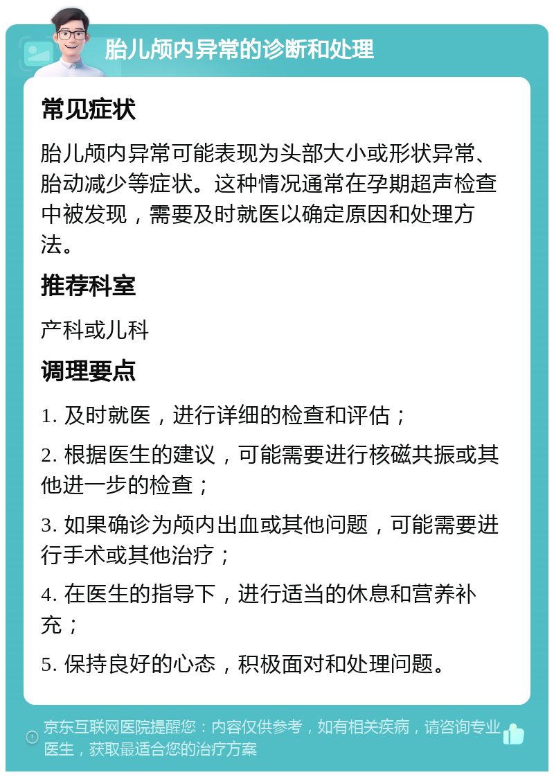 胎儿颅内异常的诊断和处理 常见症状 胎儿颅内异常可能表现为头部大小或形状异常、胎动减少等症状。这种情况通常在孕期超声检查中被发现，需要及时就医以确定原因和处理方法。 推荐科室 产科或儿科 调理要点 1. 及时就医，进行详细的检查和评估； 2. 根据医生的建议，可能需要进行核磁共振或其他进一步的检查； 3. 如果确诊为颅内出血或其他问题，可能需要进行手术或其他治疗； 4. 在医生的指导下，进行适当的休息和营养补充； 5. 保持良好的心态，积极面对和处理问题。