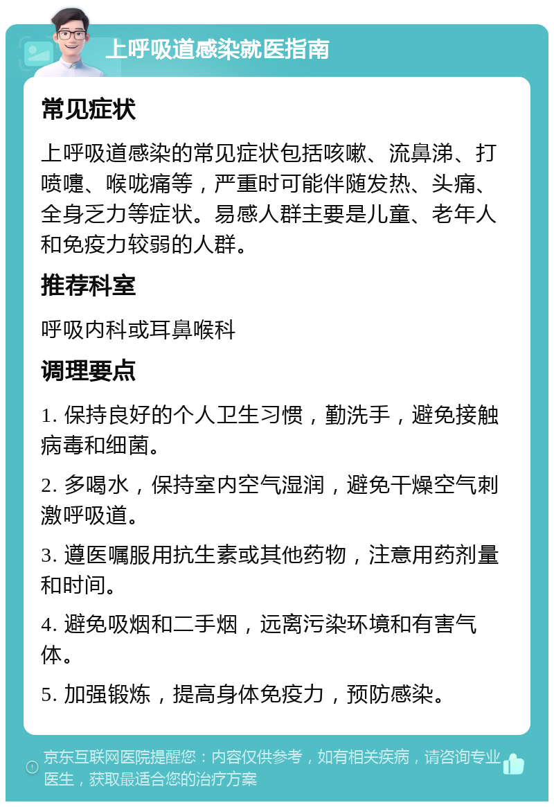 上呼吸道感染就医指南 常见症状 上呼吸道感染的常见症状包括咳嗽、流鼻涕、打喷嚏、喉咙痛等，严重时可能伴随发热、头痛、全身乏力等症状。易感人群主要是儿童、老年人和免疫力较弱的人群。 推荐科室 呼吸内科或耳鼻喉科 调理要点 1. 保持良好的个人卫生习惯，勤洗手，避免接触病毒和细菌。 2. 多喝水，保持室内空气湿润，避免干燥空气刺激呼吸道。 3. 遵医嘱服用抗生素或其他药物，注意用药剂量和时间。 4. 避免吸烟和二手烟，远离污染环境和有害气体。 5. 加强锻炼，提高身体免疫力，预防感染。