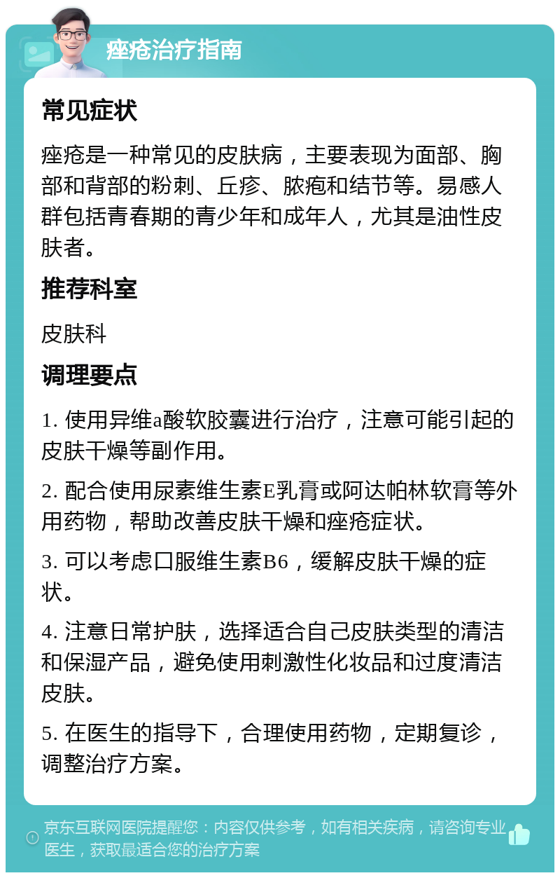 痤疮治疗指南 常见症状 痤疮是一种常见的皮肤病，主要表现为面部、胸部和背部的粉刺、丘疹、脓疱和结节等。易感人群包括青春期的青少年和成年人，尤其是油性皮肤者。 推荐科室 皮肤科 调理要点 1. 使用异维a酸软胶囊进行治疗，注意可能引起的皮肤干燥等副作用。 2. 配合使用尿素维生素E乳膏或阿达帕林软膏等外用药物，帮助改善皮肤干燥和痤疮症状。 3. 可以考虑口服维生素B6，缓解皮肤干燥的症状。 4. 注意日常护肤，选择适合自己皮肤类型的清洁和保湿产品，避免使用刺激性化妆品和过度清洁皮肤。 5. 在医生的指导下，合理使用药物，定期复诊，调整治疗方案。