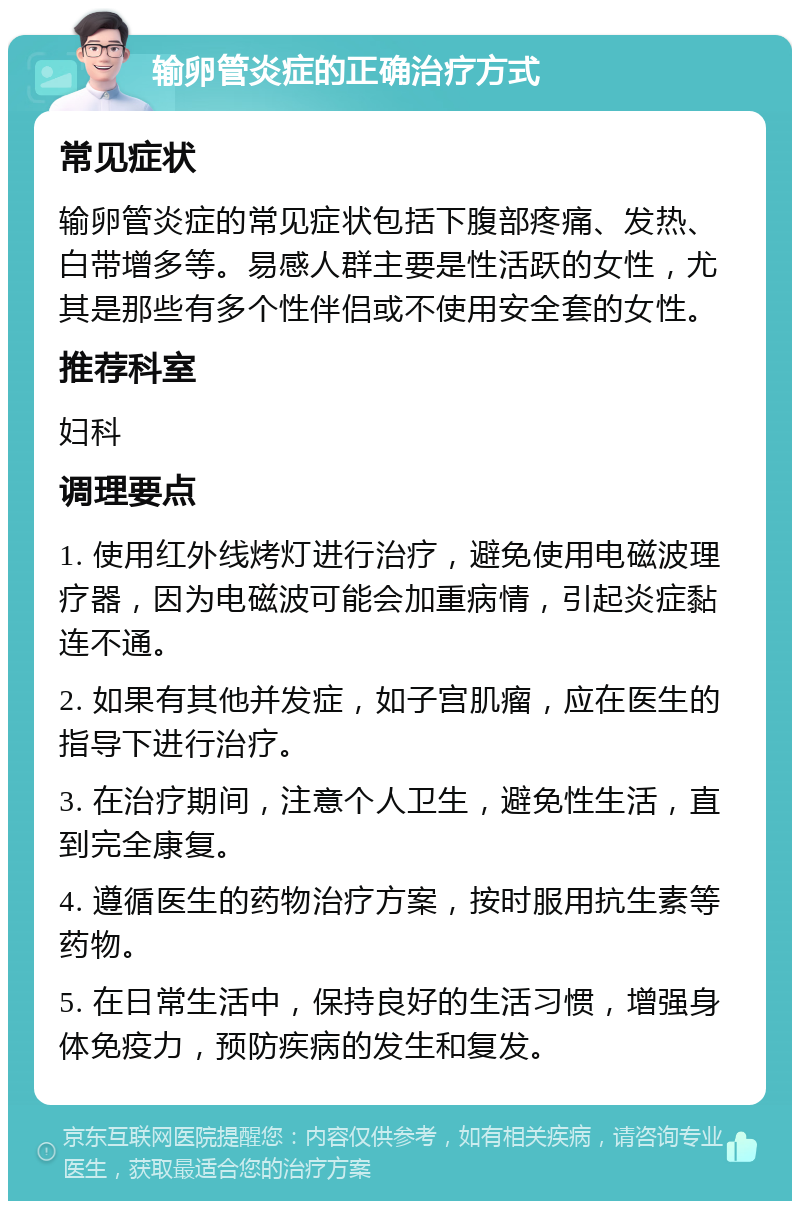 输卵管炎症的正确治疗方式 常见症状 输卵管炎症的常见症状包括下腹部疼痛、发热、白带增多等。易感人群主要是性活跃的女性，尤其是那些有多个性伴侣或不使用安全套的女性。 推荐科室 妇科 调理要点 1. 使用红外线烤灯进行治疗，避免使用电磁波理疗器，因为电磁波可能会加重病情，引起炎症黏连不通。 2. 如果有其他并发症，如子宫肌瘤，应在医生的指导下进行治疗。 3. 在治疗期间，注意个人卫生，避免性生活，直到完全康复。 4. 遵循医生的药物治疗方案，按时服用抗生素等药物。 5. 在日常生活中，保持良好的生活习惯，增强身体免疫力，预防疾病的发生和复发。