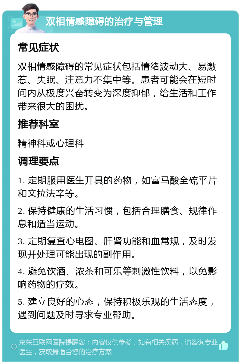 双相情感障碍的治疗与管理 常见症状 双相情感障碍的常见症状包括情绪波动大、易激惹、失眠、注意力不集中等。患者可能会在短时间内从极度兴奋转变为深度抑郁，给生活和工作带来很大的困扰。 推荐科室 精神科或心理科 调理要点 1. 定期服用医生开具的药物，如富马酸全硫平片和文拉法辛等。 2. 保持健康的生活习惯，包括合理膳食、规律作息和适当运动。 3. 定期复查心电图、肝肾功能和血常规，及时发现并处理可能出现的副作用。 4. 避免饮酒、浓茶和可乐等刺激性饮料，以免影响药物的疗效。 5. 建立良好的心态，保持积极乐观的生活态度，遇到问题及时寻求专业帮助。