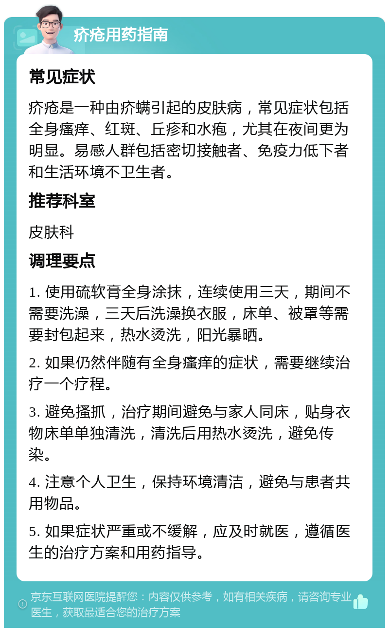 疥疮用药指南 常见症状 疥疮是一种由疥螨引起的皮肤病，常见症状包括全身瘙痒、红斑、丘疹和水疱，尤其在夜间更为明显。易感人群包括密切接触者、免疫力低下者和生活环境不卫生者。 推荐科室 皮肤科 调理要点 1. 使用硫软膏全身涂抹，连续使用三天，期间不需要洗澡，三天后洗澡换衣服，床单、被罩等需要封包起来，热水烫洗，阳光暴晒。 2. 如果仍然伴随有全身瘙痒的症状，需要继续治疗一个疗程。 3. 避免搔抓，治疗期间避免与家人同床，贴身衣物床单单独清洗，清洗后用热水烫洗，避免传染。 4. 注意个人卫生，保持环境清洁，避免与患者共用物品。 5. 如果症状严重或不缓解，应及时就医，遵循医生的治疗方案和用药指导。