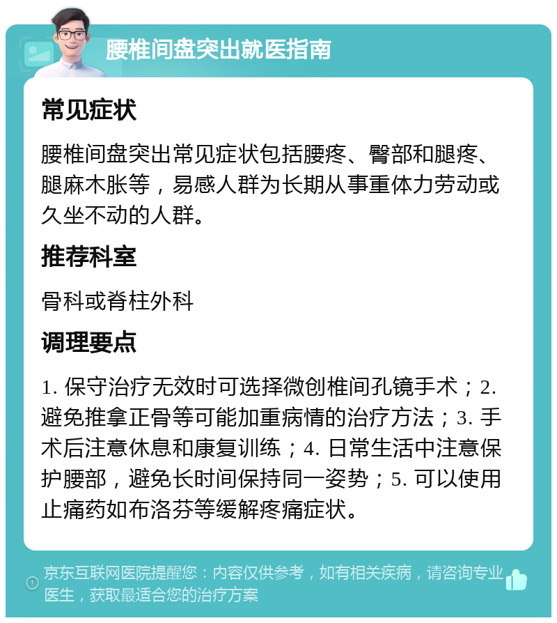 腰椎间盘突出就医指南 常见症状 腰椎间盘突出常见症状包括腰疼、臀部和腿疼、腿麻木胀等，易感人群为长期从事重体力劳动或久坐不动的人群。 推荐科室 骨科或脊柱外科 调理要点 1. 保守治疗无效时可选择微创椎间孔镜手术；2. 避免推拿正骨等可能加重病情的治疗方法；3. 手术后注意休息和康复训练；4. 日常生活中注意保护腰部，避免长时间保持同一姿势；5. 可以使用止痛药如布洛芬等缓解疼痛症状。