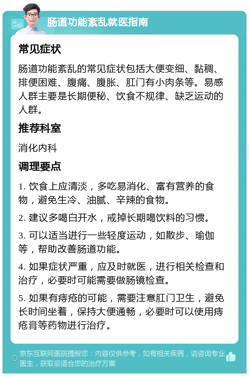 肠道功能紊乱就医指南 常见症状 肠道功能紊乱的常见症状包括大便变细、黏稠、排便困难、腹痛、腹胀、肛门有小肉条等。易感人群主要是长期便秘、饮食不规律、缺乏运动的人群。 推荐科室 消化内科 调理要点 1. 饮食上应清淡，多吃易消化、富有营养的食物，避免生冷、油腻、辛辣的食物。 2. 建议多喝白开水，戒掉长期喝饮料的习惯。 3. 可以适当进行一些轻度运动，如散步、瑜伽等，帮助改善肠道功能。 4. 如果症状严重，应及时就医，进行相关检查和治疗，必要时可能需要做肠镜检查。 5. 如果有痔疮的可能，需要注意肛门卫生，避免长时间坐着，保持大便通畅，必要时可以使用痔疮膏等药物进行治疗。