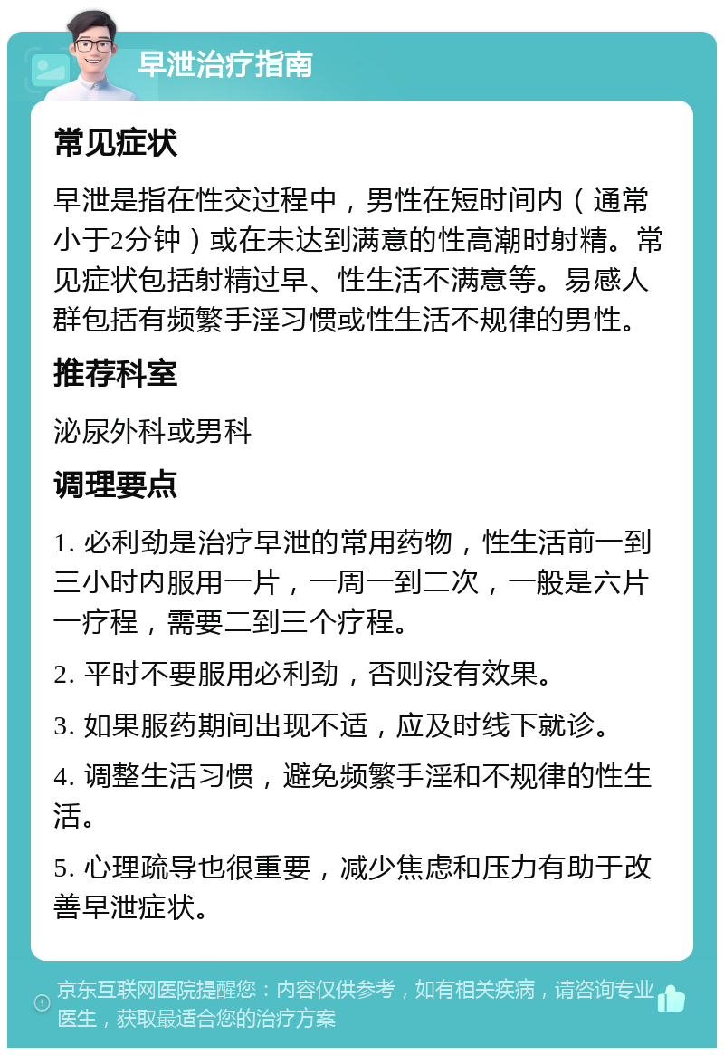 早泄治疗指南 常见症状 早泄是指在性交过程中，男性在短时间内（通常小于2分钟）或在未达到满意的性高潮时射精。常见症状包括射精过早、性生活不满意等。易感人群包括有频繁手淫习惯或性生活不规律的男性。 推荐科室 泌尿外科或男科 调理要点 1. 必利劲是治疗早泄的常用药物，性生活前一到三小时内服用一片，一周一到二次，一般是六片一疗程，需要二到三个疗程。 2. 平时不要服用必利劲，否则没有效果。 3. 如果服药期间出现不适，应及时线下就诊。 4. 调整生活习惯，避免频繁手淫和不规律的性生活。 5. 心理疏导也很重要，减少焦虑和压力有助于改善早泄症状。