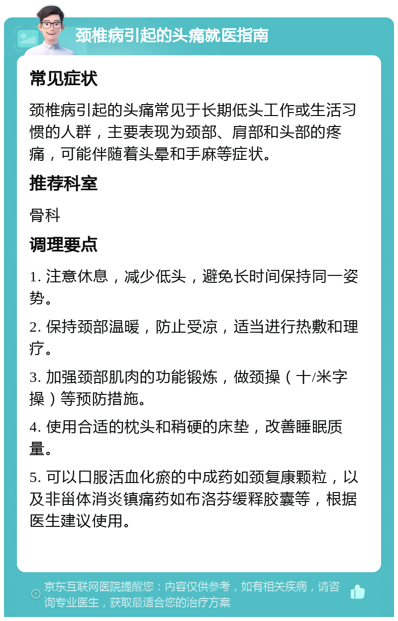 颈椎病引起的头痛就医指南 常见症状 颈椎病引起的头痛常见于长期低头工作或生活习惯的人群，主要表现为颈部、肩部和头部的疼痛，可能伴随着头晕和手麻等症状。 推荐科室 骨科 调理要点 1. 注意休息，减少低头，避免长时间保持同一姿势。 2. 保持颈部温暖，防止受凉，适当进行热敷和理疗。 3. 加强颈部肌肉的功能锻炼，做颈操（十/米字操）等预防措施。 4. 使用合适的枕头和稍硬的床垫，改善睡眠质量。 5. 可以口服活血化瘀的中成药如颈复康颗粒，以及非甾体消炎镇痛药如布洛芬缓释胶囊等，根据医生建议使用。