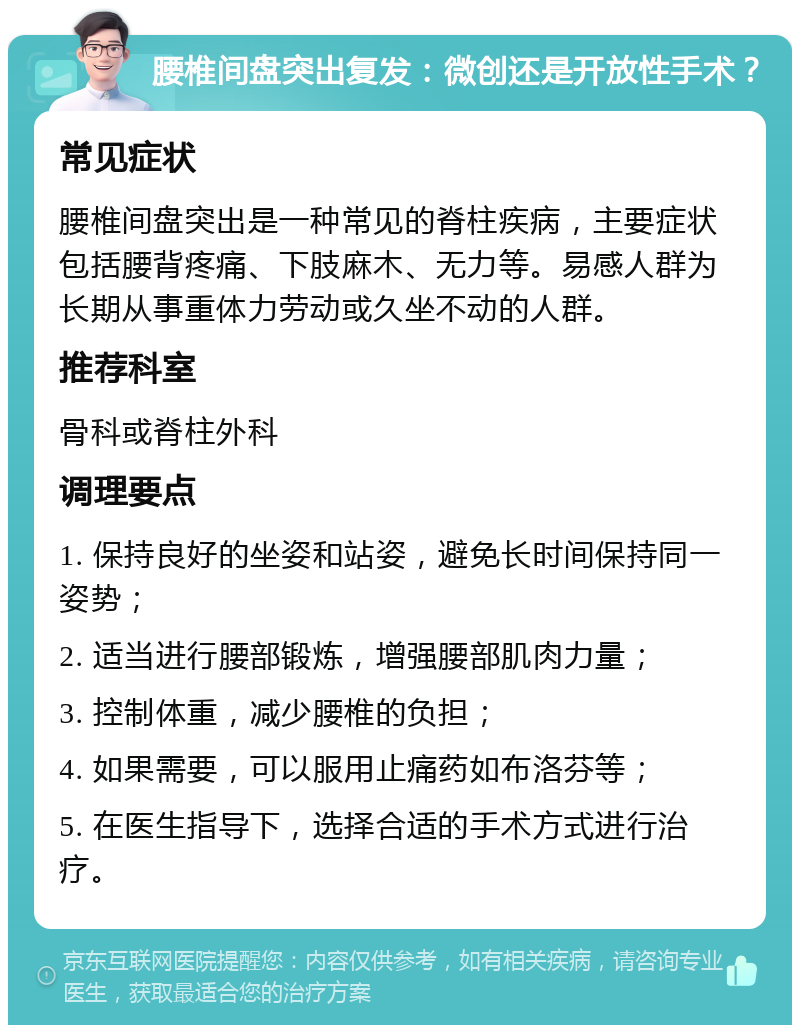 腰椎间盘突出复发：微创还是开放性手术？ 常见症状 腰椎间盘突出是一种常见的脊柱疾病，主要症状包括腰背疼痛、下肢麻木、无力等。易感人群为长期从事重体力劳动或久坐不动的人群。 推荐科室 骨科或脊柱外科 调理要点 1. 保持良好的坐姿和站姿，避免长时间保持同一姿势； 2. 适当进行腰部锻炼，增强腰部肌肉力量； 3. 控制体重，减少腰椎的负担； 4. 如果需要，可以服用止痛药如布洛芬等； 5. 在医生指导下，选择合适的手术方式进行治疗。