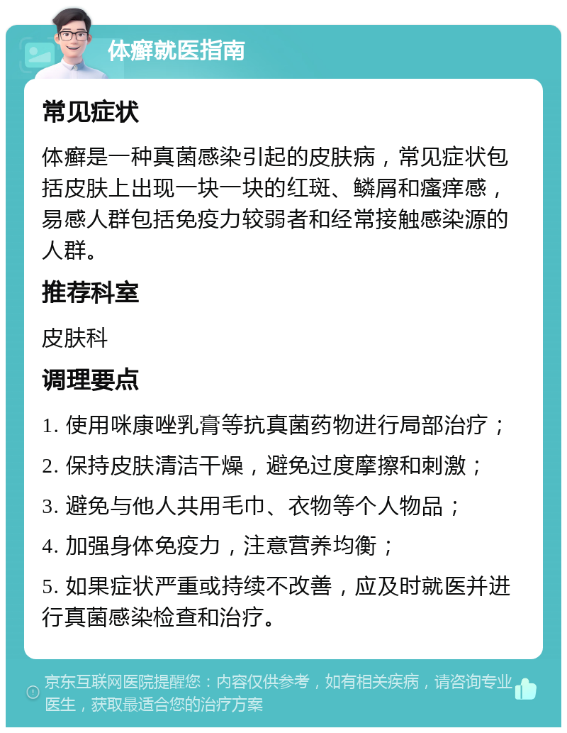 体癣就医指南 常见症状 体癣是一种真菌感染引起的皮肤病，常见症状包括皮肤上出现一块一块的红斑、鳞屑和瘙痒感，易感人群包括免疫力较弱者和经常接触感染源的人群。 推荐科室 皮肤科 调理要点 1. 使用咪康唑乳膏等抗真菌药物进行局部治疗； 2. 保持皮肤清洁干燥，避免过度摩擦和刺激； 3. 避免与他人共用毛巾、衣物等个人物品； 4. 加强身体免疫力，注意营养均衡； 5. 如果症状严重或持续不改善，应及时就医并进行真菌感染检查和治疗。