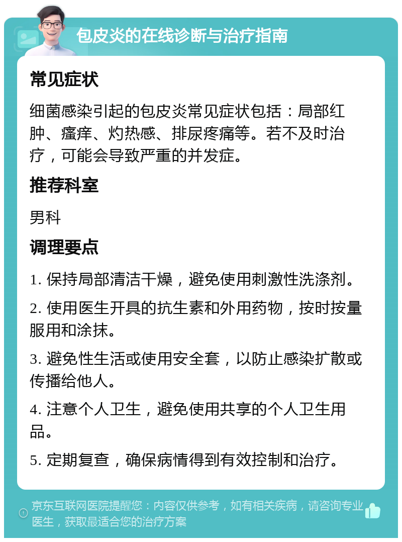 包皮炎的在线诊断与治疗指南 常见症状 细菌感染引起的包皮炎常见症状包括：局部红肿、瘙痒、灼热感、排尿疼痛等。若不及时治疗，可能会导致严重的并发症。 推荐科室 男科 调理要点 1. 保持局部清洁干燥，避免使用刺激性洗涤剂。 2. 使用医生开具的抗生素和外用药物，按时按量服用和涂抹。 3. 避免性生活或使用安全套，以防止感染扩散或传播给他人。 4. 注意个人卫生，避免使用共享的个人卫生用品。 5. 定期复查，确保病情得到有效控制和治疗。