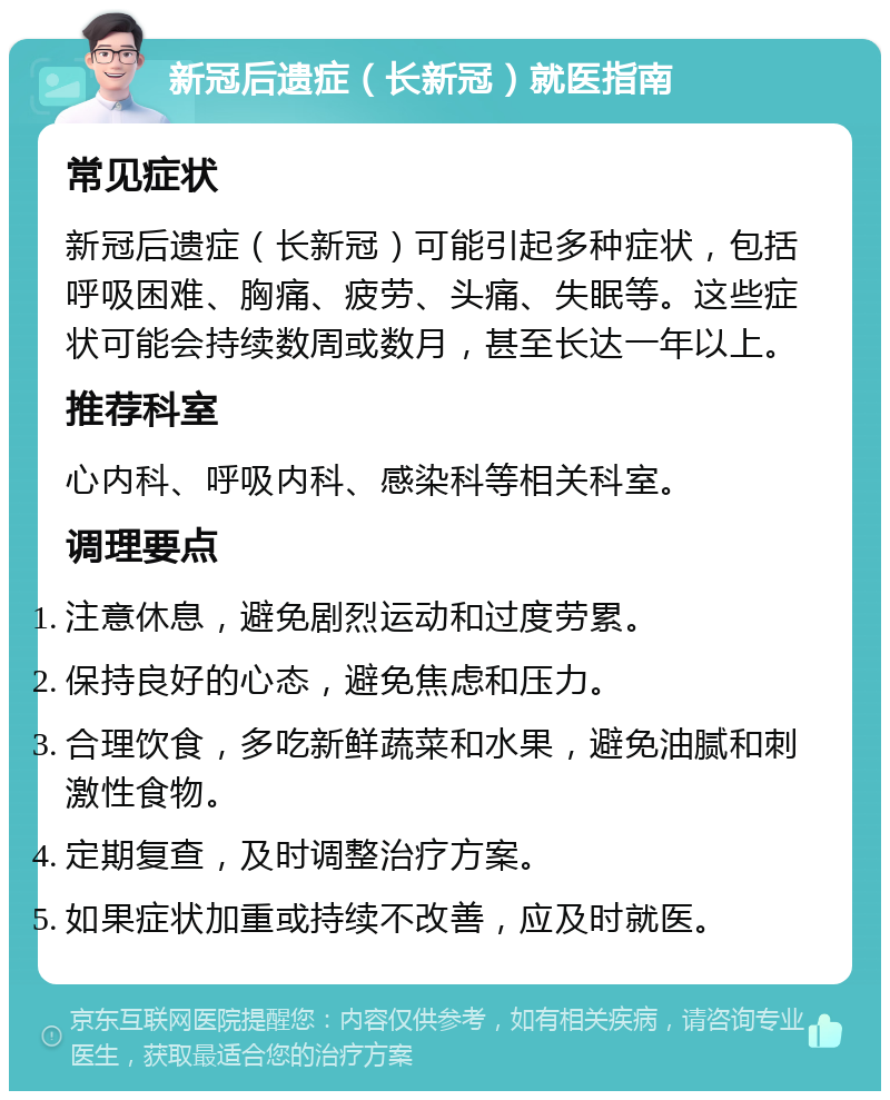 新冠后遗症（长新冠）就医指南 常见症状 新冠后遗症（长新冠）可能引起多种症状，包括呼吸困难、胸痛、疲劳、头痛、失眠等。这些症状可能会持续数周或数月，甚至长达一年以上。 推荐科室 心内科、呼吸内科、感染科等相关科室。 调理要点 注意休息，避免剧烈运动和过度劳累。 保持良好的心态，避免焦虑和压力。 合理饮食，多吃新鲜蔬菜和水果，避免油腻和刺激性食物。 定期复查，及时调整治疗方案。 如果症状加重或持续不改善，应及时就医。