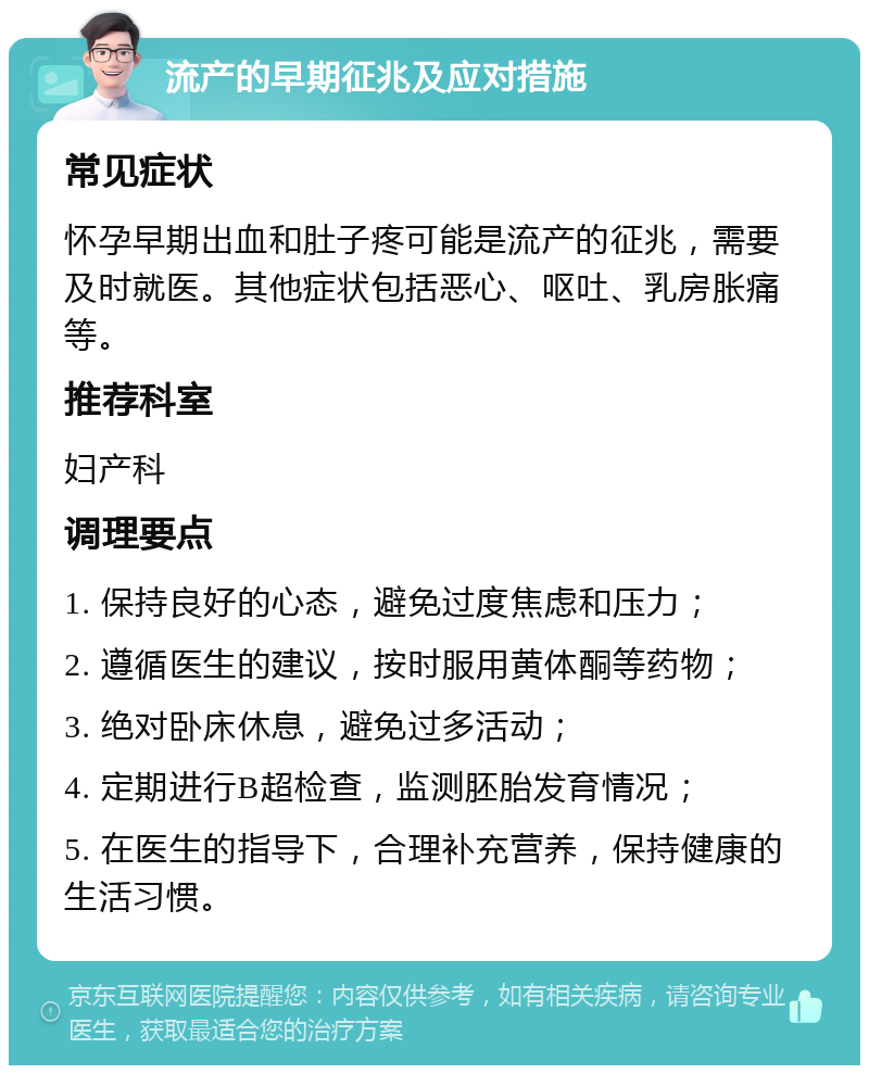 流产的早期征兆及应对措施 常见症状 怀孕早期出血和肚子疼可能是流产的征兆，需要及时就医。其他症状包括恶心、呕吐、乳房胀痛等。 推荐科室 妇产科 调理要点 1. 保持良好的心态，避免过度焦虑和压力； 2. 遵循医生的建议，按时服用黄体酮等药物； 3. 绝对卧床休息，避免过多活动； 4. 定期进行B超检查，监测胚胎发育情况； 5. 在医生的指导下，合理补充营养，保持健康的生活习惯。