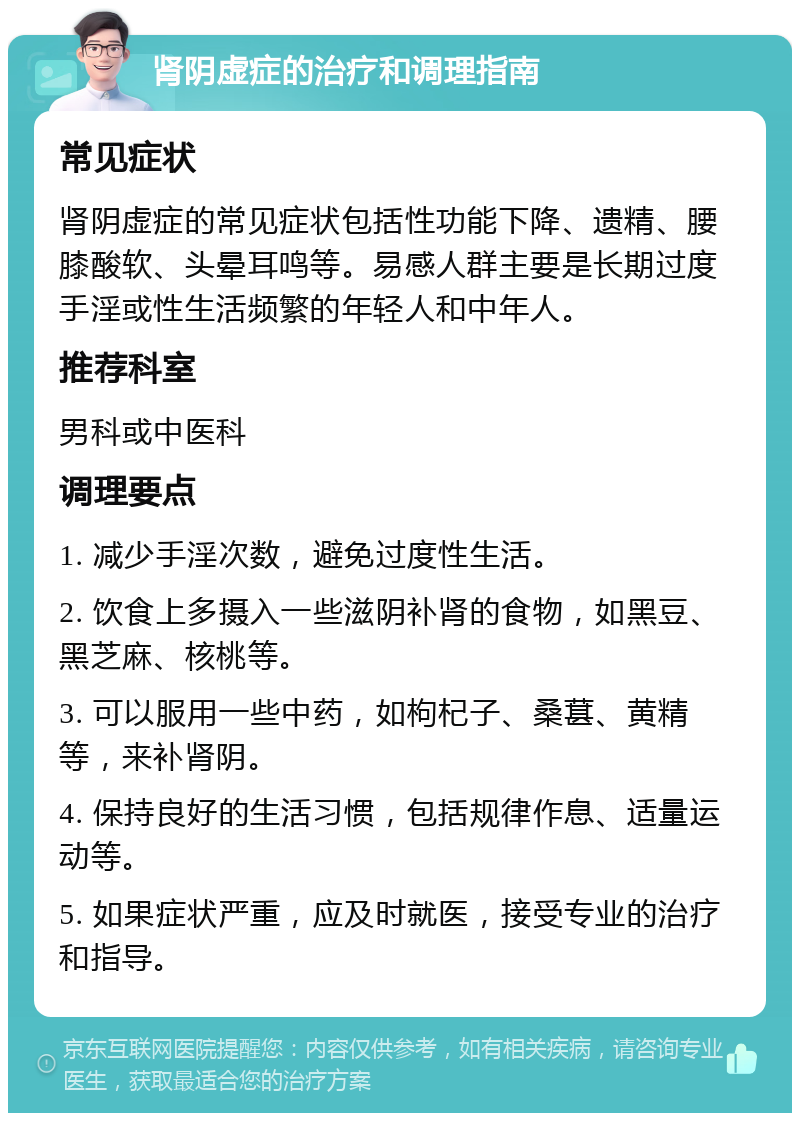 肾阴虚症的治疗和调理指南 常见症状 肾阴虚症的常见症状包括性功能下降、遗精、腰膝酸软、头晕耳鸣等。易感人群主要是长期过度手淫或性生活频繁的年轻人和中年人。 推荐科室 男科或中医科 调理要点 1. 减少手淫次数，避免过度性生活。 2. 饮食上多摄入一些滋阴补肾的食物，如黑豆、黑芝麻、核桃等。 3. 可以服用一些中药，如枸杞子、桑葚、黄精等，来补肾阴。 4. 保持良好的生活习惯，包括规律作息、适量运动等。 5. 如果症状严重，应及时就医，接受专业的治疗和指导。