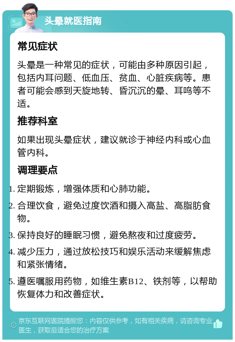 头晕就医指南 常见症状 头晕是一种常见的症状，可能由多种原因引起，包括内耳问题、低血压、贫血、心脏疾病等。患者可能会感到天旋地转、昏沉沉的晕、耳鸣等不适。 推荐科室 如果出现头晕症状，建议就诊于神经内科或心血管内科。 调理要点 定期锻炼，增强体质和心肺功能。 合理饮食，避免过度饮酒和摄入高盐、高脂肪食物。 保持良好的睡眠习惯，避免熬夜和过度疲劳。 减少压力，通过放松技巧和娱乐活动来缓解焦虑和紧张情绪。 遵医嘱服用药物，如维生素B12、铁剂等，以帮助恢复体力和改善症状。