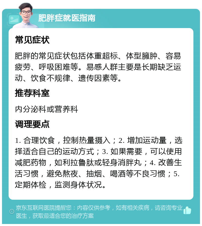 肥胖症就医指南 常见症状 肥胖的常见症状包括体重超标、体型臃肿、容易疲劳、呼吸困难等。易感人群主要是长期缺乏运动、饮食不规律、遗传因素等。 推荐科室 内分泌科或营养科 调理要点 1. 合理饮食，控制热量摄入；2. 增加运动量，选择适合自己的运动方式；3. 如果需要，可以使用减肥药物，如利拉鲁肽或轻身消胖丸；4. 改善生活习惯，避免熬夜、抽烟、喝酒等不良习惯；5. 定期体检，监测身体状况。