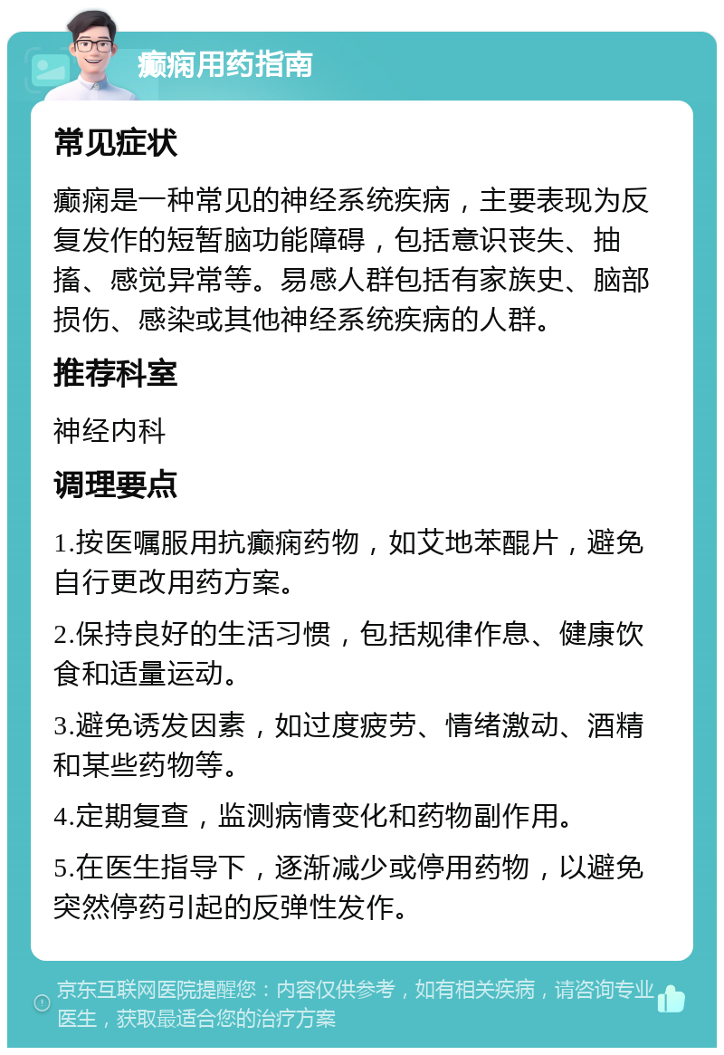 癫痫用药指南 常见症状 癫痫是一种常见的神经系统疾病，主要表现为反复发作的短暂脑功能障碍，包括意识丧失、抽搐、感觉异常等。易感人群包括有家族史、脑部损伤、感染或其他神经系统疾病的人群。 推荐科室 神经内科 调理要点 1.按医嘱服用抗癫痫药物，如艾地苯醌片，避免自行更改用药方案。 2.保持良好的生活习惯，包括规律作息、健康饮食和适量运动。 3.避免诱发因素，如过度疲劳、情绪激动、酒精和某些药物等。 4.定期复查，监测病情变化和药物副作用。 5.在医生指导下，逐渐减少或停用药物，以避免突然停药引起的反弹性发作。