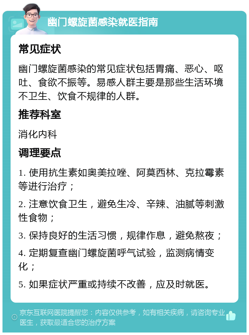 幽门螺旋菌感染就医指南 常见症状 幽门螺旋菌感染的常见症状包括胃痛、恶心、呕吐、食欲不振等。易感人群主要是那些生活环境不卫生、饮食不规律的人群。 推荐科室 消化内科 调理要点 1. 使用抗生素如奥美拉唑、阿莫西林、克拉霉素等进行治疗； 2. 注意饮食卫生，避免生冷、辛辣、油腻等刺激性食物； 3. 保持良好的生活习惯，规律作息，避免熬夜； 4. 定期复查幽门螺旋菌呼气试验，监测病情变化； 5. 如果症状严重或持续不改善，应及时就医。