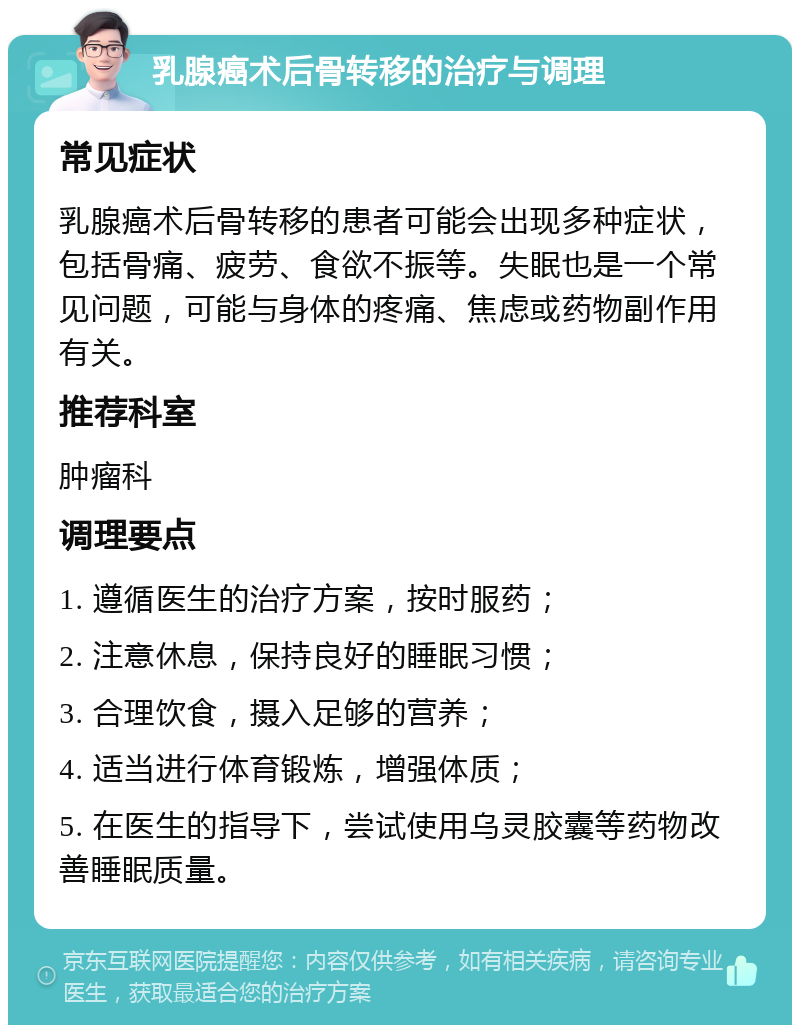 乳腺癌术后骨转移的治疗与调理 常见症状 乳腺癌术后骨转移的患者可能会出现多种症状，包括骨痛、疲劳、食欲不振等。失眠也是一个常见问题，可能与身体的疼痛、焦虑或药物副作用有关。 推荐科室 肿瘤科 调理要点 1. 遵循医生的治疗方案，按时服药； 2. 注意休息，保持良好的睡眠习惯； 3. 合理饮食，摄入足够的营养； 4. 适当进行体育锻炼，增强体质； 5. 在医生的指导下，尝试使用乌灵胶囊等药物改善睡眠质量。