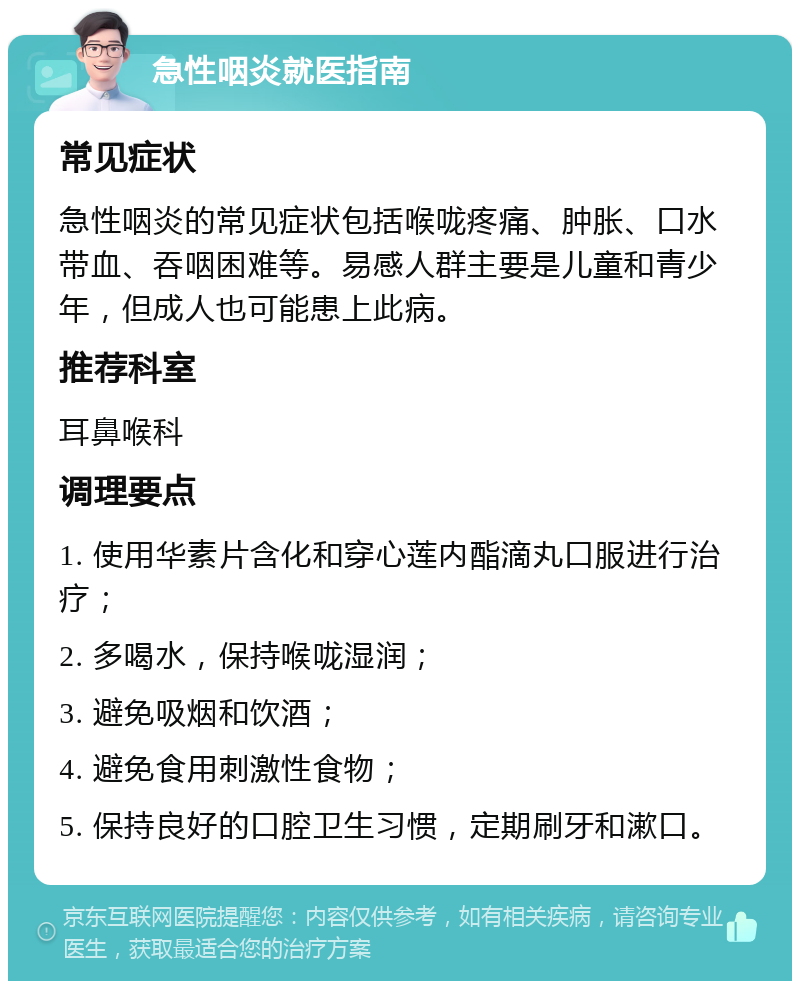 急性咽炎就医指南 常见症状 急性咽炎的常见症状包括喉咙疼痛、肿胀、口水带血、吞咽困难等。易感人群主要是儿童和青少年，但成人也可能患上此病。 推荐科室 耳鼻喉科 调理要点 1. 使用华素片含化和穿心莲内酯滴丸口服进行治疗； 2. 多喝水，保持喉咙湿润； 3. 避免吸烟和饮酒； 4. 避免食用刺激性食物； 5. 保持良好的口腔卫生习惯，定期刷牙和漱口。