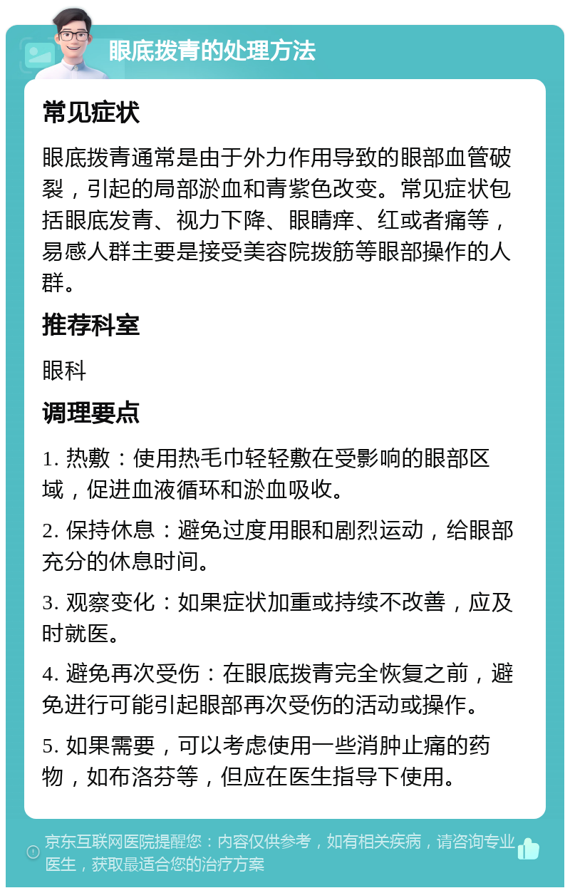 眼底拨青的处理方法 常见症状 眼底拨青通常是由于外力作用导致的眼部血管破裂，引起的局部淤血和青紫色改变。常见症状包括眼底发青、视力下降、眼睛痒、红或者痛等，易感人群主要是接受美容院拨筋等眼部操作的人群。 推荐科室 眼科 调理要点 1. 热敷：使用热毛巾轻轻敷在受影响的眼部区域，促进血液循环和淤血吸收。 2. 保持休息：避免过度用眼和剧烈运动，给眼部充分的休息时间。 3. 观察变化：如果症状加重或持续不改善，应及时就医。 4. 避免再次受伤：在眼底拨青完全恢复之前，避免进行可能引起眼部再次受伤的活动或操作。 5. 如果需要，可以考虑使用一些消肿止痛的药物，如布洛芬等，但应在医生指导下使用。