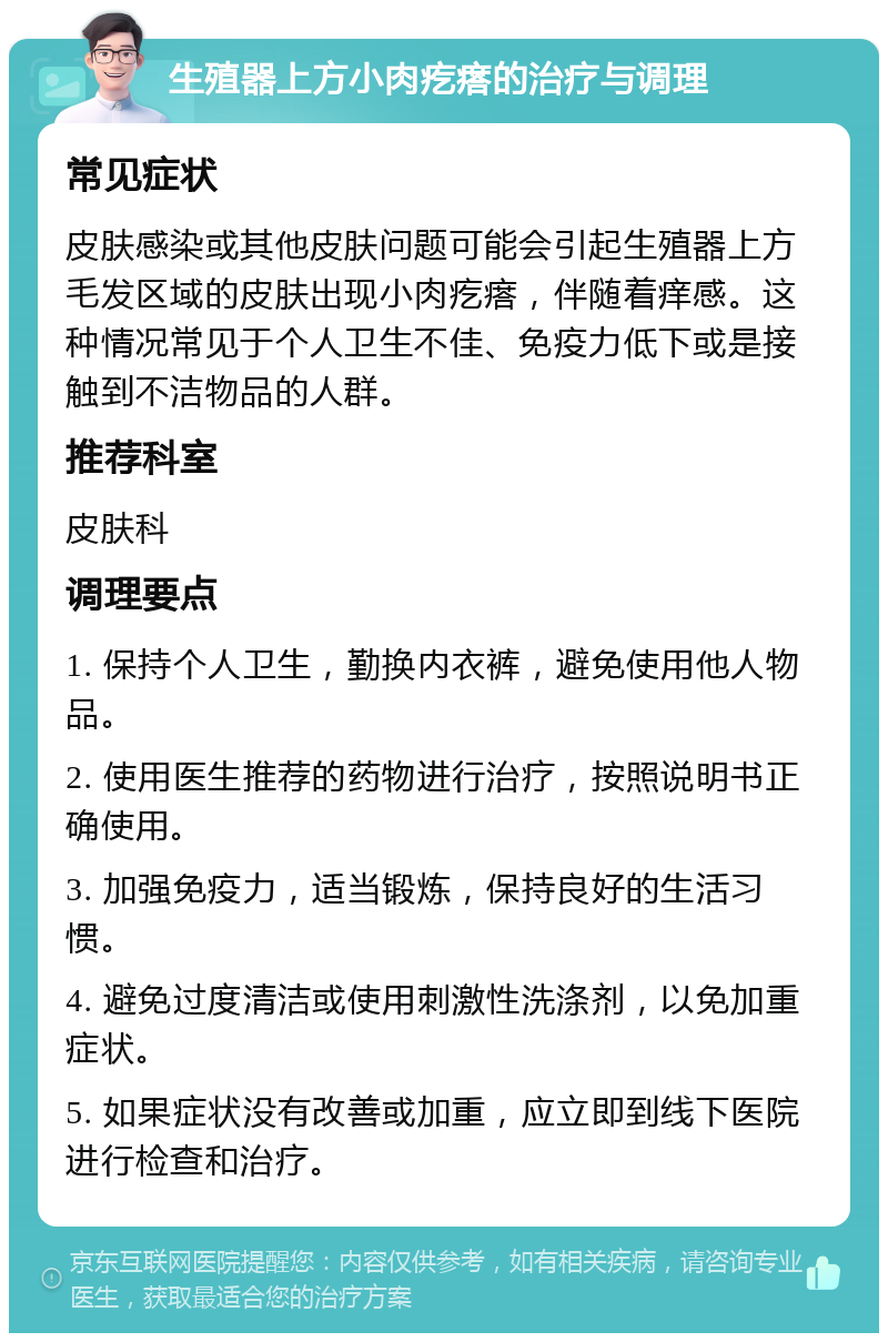 生殖器上方小肉疙瘩的治疗与调理 常见症状 皮肤感染或其他皮肤问题可能会引起生殖器上方毛发区域的皮肤出现小肉疙瘩，伴随着痒感。这种情况常见于个人卫生不佳、免疫力低下或是接触到不洁物品的人群。 推荐科室 皮肤科 调理要点 1. 保持个人卫生，勤换内衣裤，避免使用他人物品。 2. 使用医生推荐的药物进行治疗，按照说明书正确使用。 3. 加强免疫力，适当锻炼，保持良好的生活习惯。 4. 避免过度清洁或使用刺激性洗涤剂，以免加重症状。 5. 如果症状没有改善或加重，应立即到线下医院进行检查和治疗。