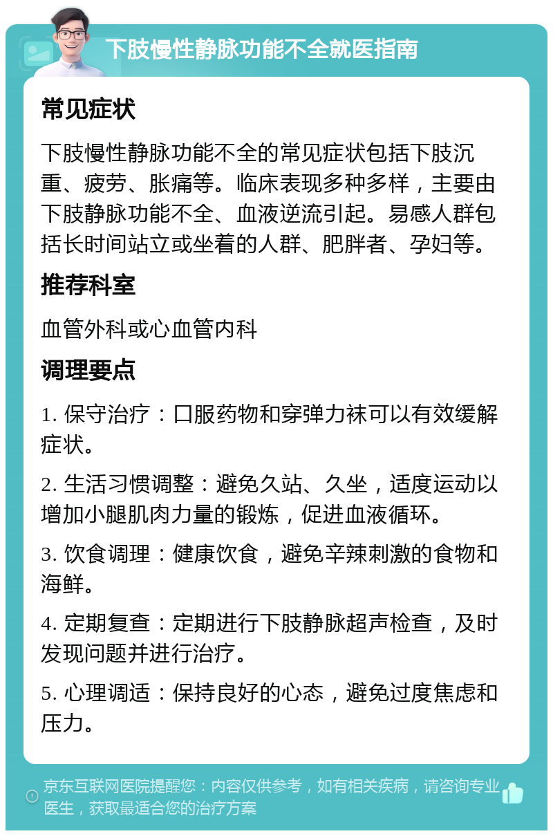 下肢慢性静脉功能不全就医指南 常见症状 下肢慢性静脉功能不全的常见症状包括下肢沉重、疲劳、胀痛等。临床表现多种多样，主要由下肢静脉功能不全、血液逆流引起。易感人群包括长时间站立或坐着的人群、肥胖者、孕妇等。 推荐科室 血管外科或心血管内科 调理要点 1. 保守治疗：口服药物和穿弹力袜可以有效缓解症状。 2. 生活习惯调整：避免久站、久坐，适度运动以增加小腿肌肉力量的锻炼，促进血液循环。 3. 饮食调理：健康饮食，避免辛辣刺激的食物和海鲜。 4. 定期复查：定期进行下肢静脉超声检查，及时发现问题并进行治疗。 5. 心理调适：保持良好的心态，避免过度焦虑和压力。