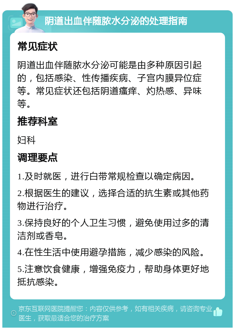 阴道出血伴随脓水分泌的处理指南 常见症状 阴道出血伴随脓水分泌可能是由多种原因引起的，包括感染、性传播疾病、子宫内膜异位症等。常见症状还包括阴道瘙痒、灼热感、异味等。 推荐科室 妇科 调理要点 1.及时就医，进行白带常规检查以确定病因。 2.根据医生的建议，选择合适的抗生素或其他药物进行治疗。 3.保持良好的个人卫生习惯，避免使用过多的清洁剂或香皂。 4.在性生活中使用避孕措施，减少感染的风险。 5.注意饮食健康，增强免疫力，帮助身体更好地抵抗感染。