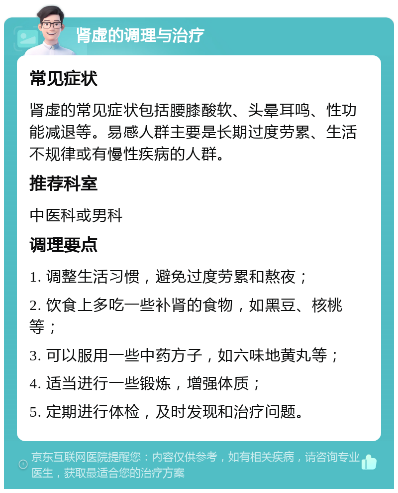 肾虚的调理与治疗 常见症状 肾虚的常见症状包括腰膝酸软、头晕耳鸣、性功能减退等。易感人群主要是长期过度劳累、生活不规律或有慢性疾病的人群。 推荐科室 中医科或男科 调理要点 1. 调整生活习惯，避免过度劳累和熬夜； 2. 饮食上多吃一些补肾的食物，如黑豆、核桃等； 3. 可以服用一些中药方子，如六味地黄丸等； 4. 适当进行一些锻炼，增强体质； 5. 定期进行体检，及时发现和治疗问题。