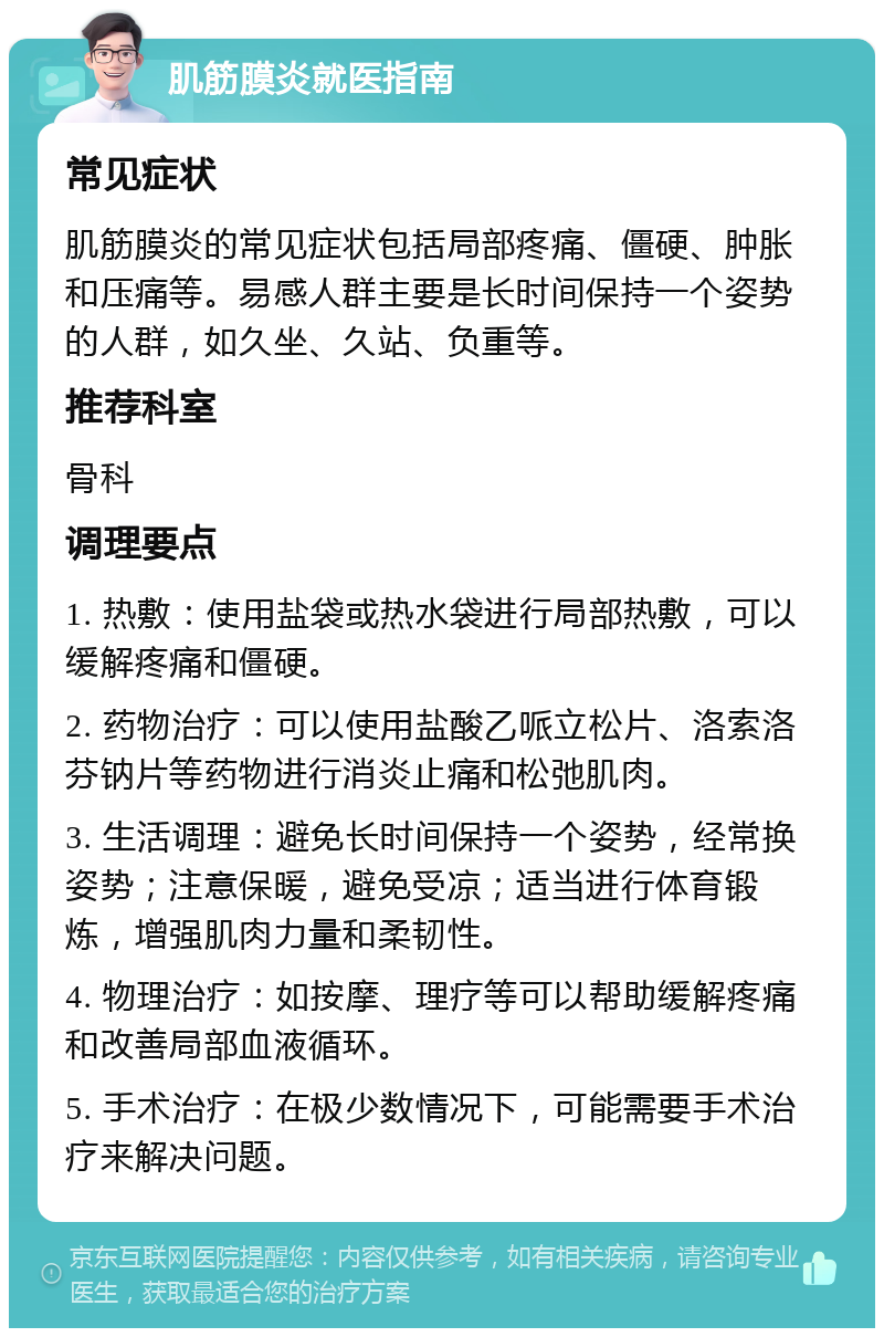 肌筋膜炎就医指南 常见症状 肌筋膜炎的常见症状包括局部疼痛、僵硬、肿胀和压痛等。易感人群主要是长时间保持一个姿势的人群，如久坐、久站、负重等。 推荐科室 骨科 调理要点 1. 热敷：使用盐袋或热水袋进行局部热敷，可以缓解疼痛和僵硬。 2. 药物治疗：可以使用盐酸乙哌立松片、洛索洛芬钠片等药物进行消炎止痛和松弛肌肉。 3. 生活调理：避免长时间保持一个姿势，经常换姿势；注意保暖，避免受凉；适当进行体育锻炼，增强肌肉力量和柔韧性。 4. 物理治疗：如按摩、理疗等可以帮助缓解疼痛和改善局部血液循环。 5. 手术治疗：在极少数情况下，可能需要手术治疗来解决问题。