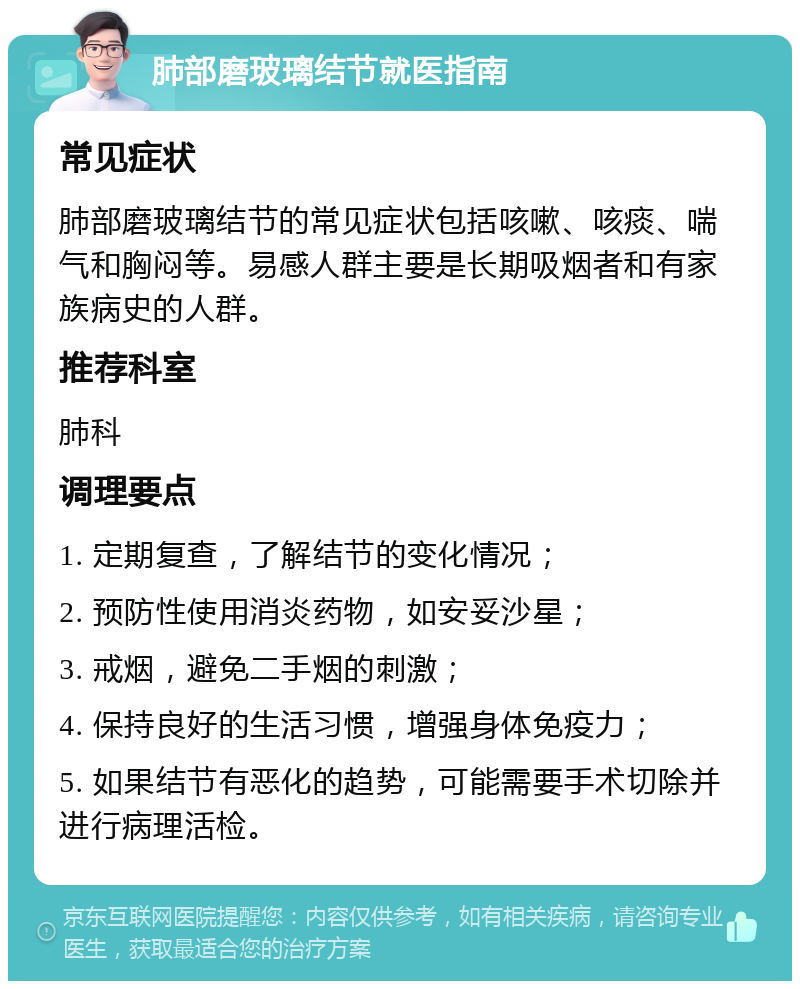 肺部磨玻璃结节就医指南 常见症状 肺部磨玻璃结节的常见症状包括咳嗽、咳痰、喘气和胸闷等。易感人群主要是长期吸烟者和有家族病史的人群。 推荐科室 肺科 调理要点 1. 定期复查，了解结节的变化情况； 2. 预防性使用消炎药物，如安妥沙星； 3. 戒烟，避免二手烟的刺激； 4. 保持良好的生活习惯，增强身体免疫力； 5. 如果结节有恶化的趋势，可能需要手术切除并进行病理活检。