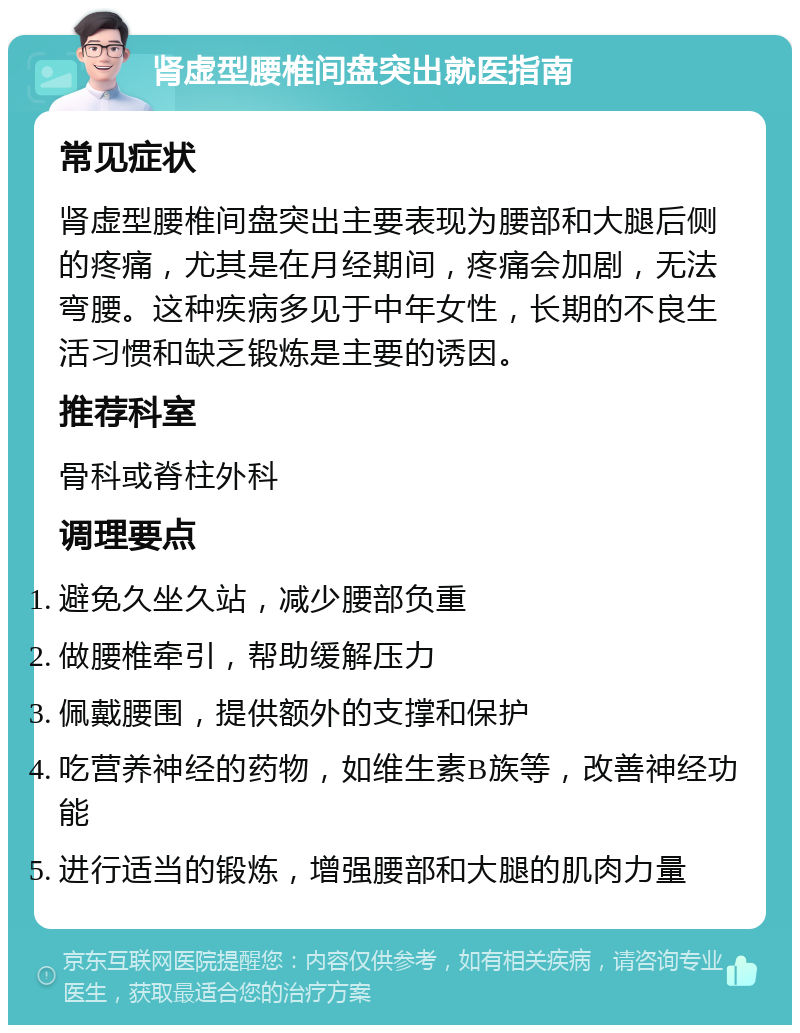 肾虚型腰椎间盘突出就医指南 常见症状 肾虚型腰椎间盘突出主要表现为腰部和大腿后侧的疼痛，尤其是在月经期间，疼痛会加剧，无法弯腰。这种疾病多见于中年女性，长期的不良生活习惯和缺乏锻炼是主要的诱因。 推荐科室 骨科或脊柱外科 调理要点 避免久坐久站，减少腰部负重 做腰椎牵引，帮助缓解压力 佩戴腰围，提供额外的支撑和保护 吃营养神经的药物，如维生素B族等，改善神经功能 进行适当的锻炼，增强腰部和大腿的肌肉力量