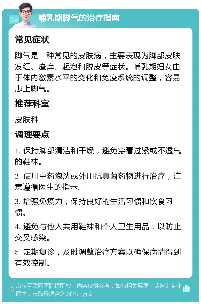 哺乳期脚气的治疗指南 常见症状 脚气是一种常见的皮肤病，主要表现为脚部皮肤发红、瘙痒、起泡和脱皮等症状。哺乳期妇女由于体内激素水平的变化和免疫系统的调整，容易患上脚气。 推荐科室 皮肤科 调理要点 1. 保持脚部清洁和干燥，避免穿着过紧或不透气的鞋袜。 2. 使用中药泡洗或外用抗真菌药物进行治疗，注意遵循医生的指示。 3. 增强免疫力，保持良好的生活习惯和饮食习惯。 4. 避免与他人共用鞋袜和个人卫生用品，以防止交叉感染。 5. 定期复诊，及时调整治疗方案以确保病情得到有效控制。