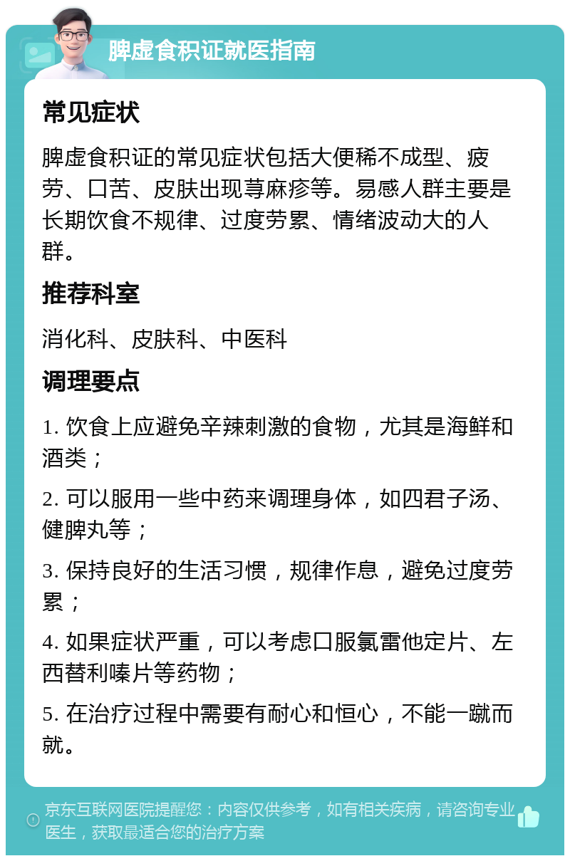 脾虚食积证就医指南 常见症状 脾虚食积证的常见症状包括大便稀不成型、疲劳、口苦、皮肤出现荨麻疹等。易感人群主要是长期饮食不规律、过度劳累、情绪波动大的人群。 推荐科室 消化科、皮肤科、中医科 调理要点 1. 饮食上应避免辛辣刺激的食物，尤其是海鲜和酒类； 2. 可以服用一些中药来调理身体，如四君子汤、健脾丸等； 3. 保持良好的生活习惯，规律作息，避免过度劳累； 4. 如果症状严重，可以考虑口服氯雷他定片、左西替利嗪片等药物； 5. 在治疗过程中需要有耐心和恒心，不能一蹴而就。