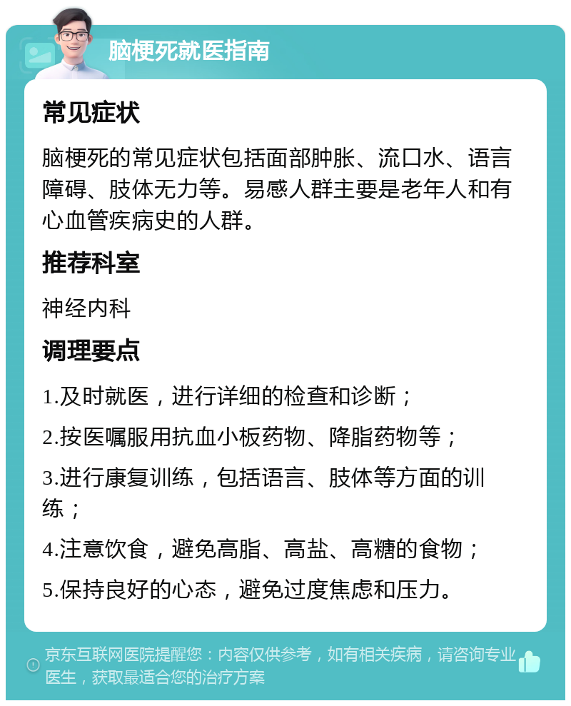 脑梗死就医指南 常见症状 脑梗死的常见症状包括面部肿胀、流口水、语言障碍、肢体无力等。易感人群主要是老年人和有心血管疾病史的人群。 推荐科室 神经内科 调理要点 1.及时就医，进行详细的检查和诊断； 2.按医嘱服用抗血小板药物、降脂药物等； 3.进行康复训练，包括语言、肢体等方面的训练； 4.注意饮食，避免高脂、高盐、高糖的食物； 5.保持良好的心态，避免过度焦虑和压力。