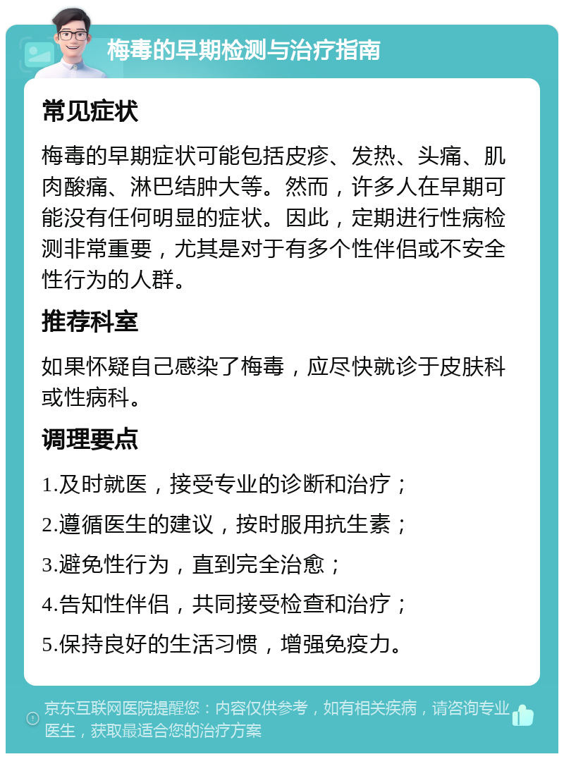 梅毒的早期检测与治疗指南 常见症状 梅毒的早期症状可能包括皮疹、发热、头痛、肌肉酸痛、淋巴结肿大等。然而，许多人在早期可能没有任何明显的症状。因此，定期进行性病检测非常重要，尤其是对于有多个性伴侣或不安全性行为的人群。 推荐科室 如果怀疑自己感染了梅毒，应尽快就诊于皮肤科或性病科。 调理要点 1.及时就医，接受专业的诊断和治疗； 2.遵循医生的建议，按时服用抗生素； 3.避免性行为，直到完全治愈； 4.告知性伴侣，共同接受检查和治疗； 5.保持良好的生活习惯，增强免疫力。