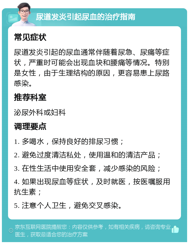 尿道发炎引起尿血的治疗指南 常见症状 尿道发炎引起的尿血通常伴随着尿急、尿痛等症状，严重时可能会出现血块和腰痛等情况。特别是女性，由于生理结构的原因，更容易患上尿路感染。 推荐科室 泌尿外科或妇科 调理要点 1. 多喝水，保持良好的排尿习惯； 2. 避免过度清洁私处，使用温和的清洁产品； 3. 在性生活中使用安全套，减少感染的风险； 4. 如果出现尿血等症状，及时就医，按医嘱服用抗生素； 5. 注意个人卫生，避免交叉感染。