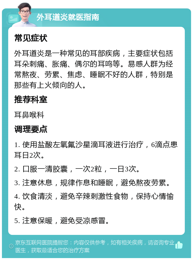 外耳道炎就医指南 常见症状 外耳道炎是一种常见的耳部疾病，主要症状包括耳朵刺痛、胀痛、偶尔的耳鸣等。易感人群为经常熬夜、劳累、焦虑、睡眠不好的人群，特别是那些有上火倾向的人。 推荐科室 耳鼻喉科 调理要点 1. 使用盐酸左氧氟沙星滴耳液进行治疗，6滴点患耳日2次。 2. 口服一清胶囊，一次2粒，一日3次。 3. 注意休息，规律作息和睡眠，避免熬夜劳累。 4. 饮食清淡，避免辛辣刺激性食物，保持心情愉快。 5. 注意保暖，避免受凉感冒。