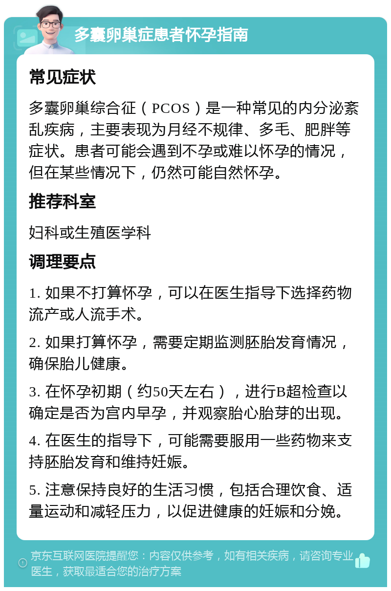 多囊卵巢症患者怀孕指南 常见症状 多囊卵巢综合征（PCOS）是一种常见的内分泌紊乱疾病，主要表现为月经不规律、多毛、肥胖等症状。患者可能会遇到不孕或难以怀孕的情况，但在某些情况下，仍然可能自然怀孕。 推荐科室 妇科或生殖医学科 调理要点 1. 如果不打算怀孕，可以在医生指导下选择药物流产或人流手术。 2. 如果打算怀孕，需要定期监测胚胎发育情况，确保胎儿健康。 3. 在怀孕初期（约50天左右），进行B超检查以确定是否为宫内早孕，并观察胎心胎芽的出现。 4. 在医生的指导下，可能需要服用一些药物来支持胚胎发育和维持妊娠。 5. 注意保持良好的生活习惯，包括合理饮食、适量运动和减轻压力，以促进健康的妊娠和分娩。