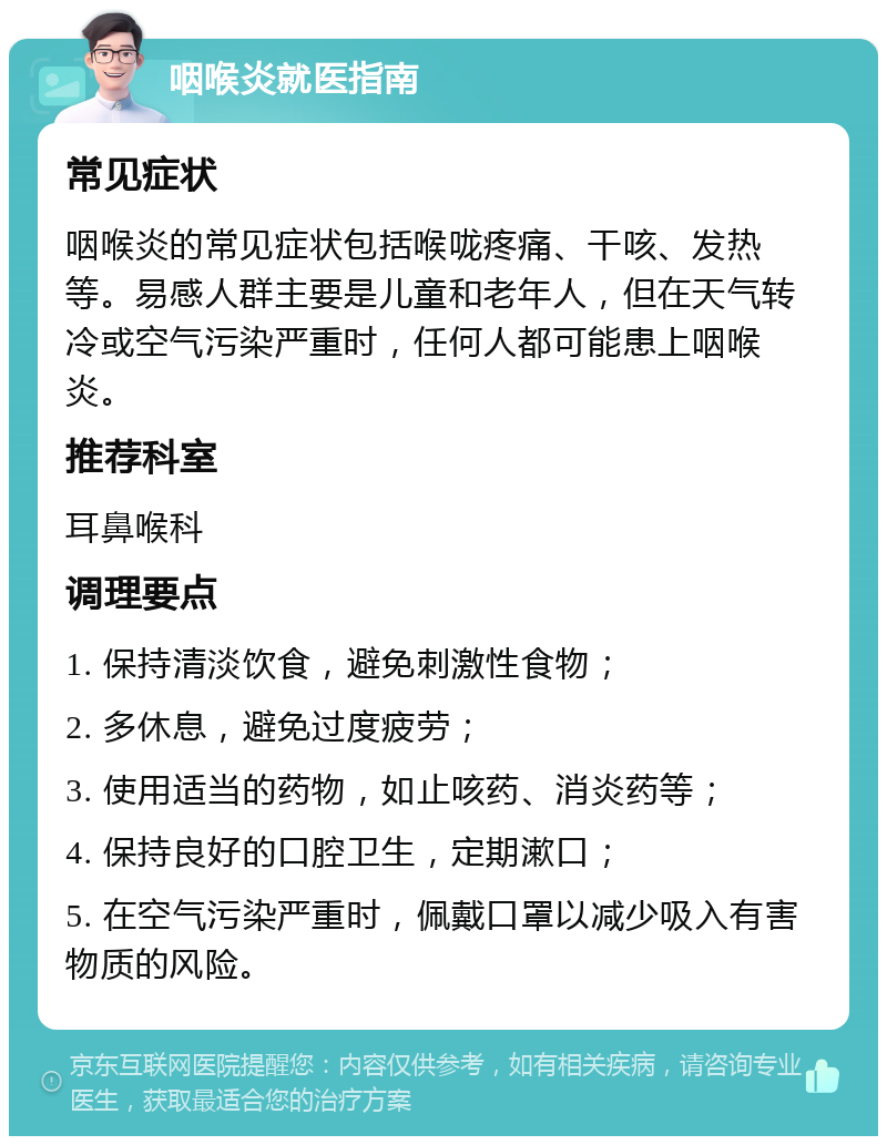 咽喉炎就医指南 常见症状 咽喉炎的常见症状包括喉咙疼痛、干咳、发热等。易感人群主要是儿童和老年人，但在天气转冷或空气污染严重时，任何人都可能患上咽喉炎。 推荐科室 耳鼻喉科 调理要点 1. 保持清淡饮食，避免刺激性食物； 2. 多休息，避免过度疲劳； 3. 使用适当的药物，如止咳药、消炎药等； 4. 保持良好的口腔卫生，定期漱口； 5. 在空气污染严重时，佩戴口罩以减少吸入有害物质的风险。