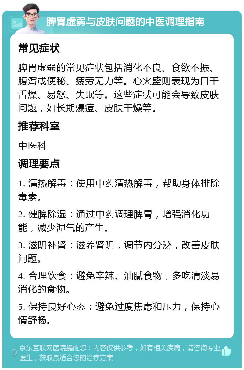 脾胃虚弱与皮肤问题的中医调理指南 常见症状 脾胃虚弱的常见症状包括消化不良、食欲不振、腹泻或便秘、疲劳无力等。心火盛则表现为口干舌燥、易怒、失眠等。这些症状可能会导致皮肤问题，如长期爆痘、皮肤干燥等。 推荐科室 中医科 调理要点 1. 清热解毒：使用中药清热解毒，帮助身体排除毒素。 2. 健脾除湿：通过中药调理脾胃，增强消化功能，减少湿气的产生。 3. 滋阴补肾：滋养肾阴，调节内分泌，改善皮肤问题。 4. 合理饮食：避免辛辣、油腻食物，多吃清淡易消化的食物。 5. 保持良好心态：避免过度焦虑和压力，保持心情舒畅。