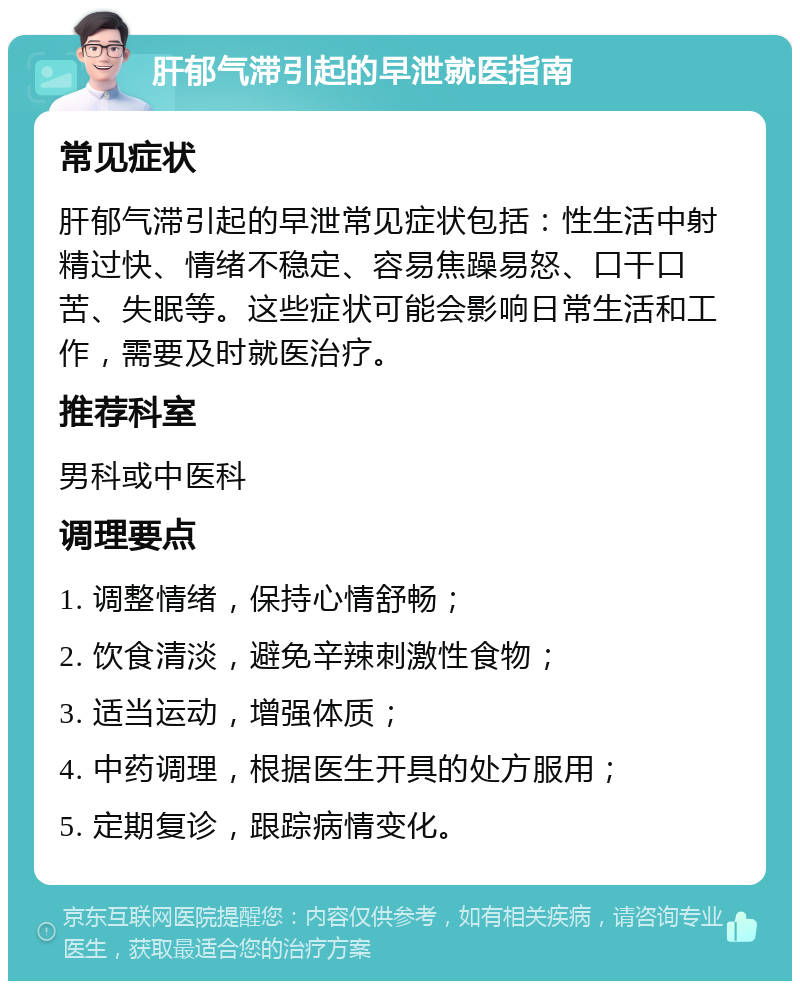 肝郁气滞引起的早泄就医指南 常见症状 肝郁气滞引起的早泄常见症状包括：性生活中射精过快、情绪不稳定、容易焦躁易怒、口干口苦、失眠等。这些症状可能会影响日常生活和工作，需要及时就医治疗。 推荐科室 男科或中医科 调理要点 1. 调整情绪，保持心情舒畅； 2. 饮食清淡，避免辛辣刺激性食物； 3. 适当运动，增强体质； 4. 中药调理，根据医生开具的处方服用； 5. 定期复诊，跟踪病情变化。