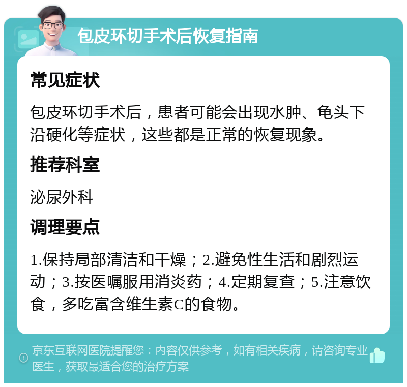 包皮环切手术后恢复指南 常见症状 包皮环切手术后，患者可能会出现水肿、龟头下沿硬化等症状，这些都是正常的恢复现象。 推荐科室 泌尿外科 调理要点 1.保持局部清洁和干燥；2.避免性生活和剧烈运动；3.按医嘱服用消炎药；4.定期复查；5.注意饮食，多吃富含维生素C的食物。