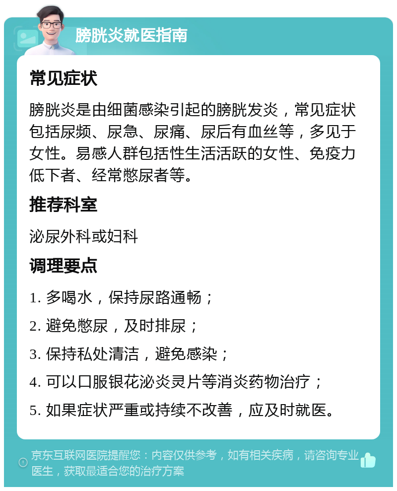 膀胱炎就医指南 常见症状 膀胱炎是由细菌感染引起的膀胱发炎，常见症状包括尿频、尿急、尿痛、尿后有血丝等，多见于女性。易感人群包括性生活活跃的女性、免疫力低下者、经常憋尿者等。 推荐科室 泌尿外科或妇科 调理要点 1. 多喝水，保持尿路通畅； 2. 避免憋尿，及时排尿； 3. 保持私处清洁，避免感染； 4. 可以口服银花泌炎灵片等消炎药物治疗； 5. 如果症状严重或持续不改善，应及时就医。