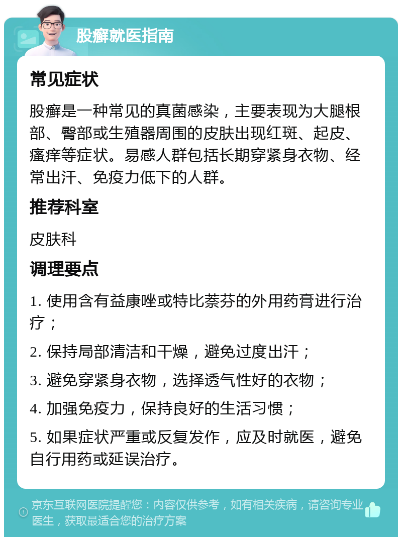 股癣就医指南 常见症状 股癣是一种常见的真菌感染，主要表现为大腿根部、臀部或生殖器周围的皮肤出现红斑、起皮、瘙痒等症状。易感人群包括长期穿紧身衣物、经常出汗、免疫力低下的人群。 推荐科室 皮肤科 调理要点 1. 使用含有益康唑或特比萘芬的外用药膏进行治疗； 2. 保持局部清洁和干燥，避免过度出汗； 3. 避免穿紧身衣物，选择透气性好的衣物； 4. 加强免疫力，保持良好的生活习惯； 5. 如果症状严重或反复发作，应及时就医，避免自行用药或延误治疗。