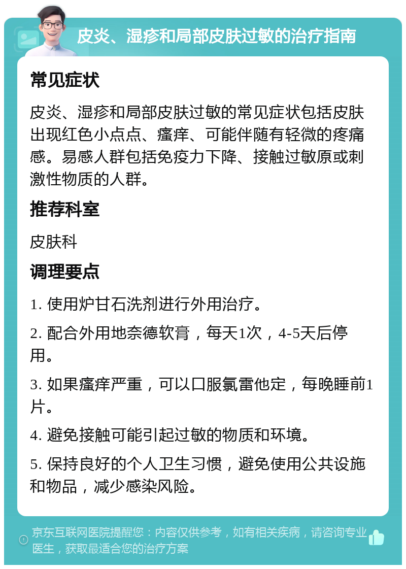 皮炎、湿疹和局部皮肤过敏的治疗指南 常见症状 皮炎、湿疹和局部皮肤过敏的常见症状包括皮肤出现红色小点点、瘙痒、可能伴随有轻微的疼痛感。易感人群包括免疫力下降、接触过敏原或刺激性物质的人群。 推荐科室 皮肤科 调理要点 1. 使用炉甘石洗剂进行外用治疗。 2. 配合外用地奈德软膏，每天1次，4-5天后停用。 3. 如果瘙痒严重，可以口服氯雷他定，每晚睡前1片。 4. 避免接触可能引起过敏的物质和环境。 5. 保持良好的个人卫生习惯，避免使用公共设施和物品，减少感染风险。