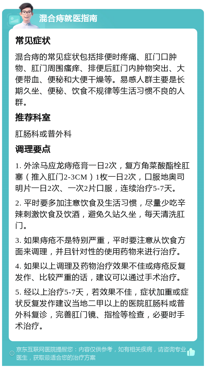 混合痔就医指南 常见症状 混合痔的常见症状包括排便时疼痛、肛门口肿物、肛门周围瘙痒、排便后肛门内肿物突出、大便带血、便秘和大便干燥等。易感人群主要是长期久坐、便秘、饮食不规律等生活习惯不良的人群。 推荐科室 肛肠科或普外科 调理要点 1. 外涂马应龙痔疮膏一日2次，复方角菜酸酯栓肛塞（推入肛门2-3CM）1枚一日2次，口服地奥司明片一日2次、一次2片口服，连续治疗5-7天。 2. 平时要多加注意饮食及生活习惯，尽量少吃辛辣刺激饮食及饮酒，避免久站久坐，每天清洗肛门。 3. 如果痔疮不是特别严重，平时要注意从饮食方面来调理，并且针对性的使用药物来进行治疗。 4. 如果以上调理及药物治疗效果不佳或痔疮反复发作、比较严重的话，建议可以通过手术治疗。 5. 经以上治疗5-7天，若效果不佳，症状加重或症状反复发作建议当地二甲以上的医院肛肠科或普外科复诊，完善肛门镜、指检等检查，必要时手术治疗。